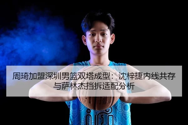 周琦加盟深圳男篮双塔成型：沈梓捷内线共存与萨林杰挡拆适配分析